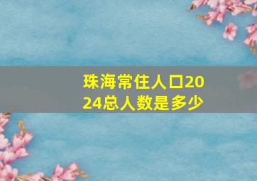 珠海常住人口2024总人数是多少