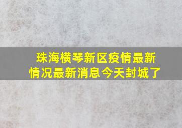 珠海横琴新区疫情最新情况最新消息今天封城了