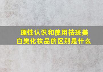 理性认识和使用祛斑美白类化妆品的区别是什么