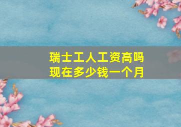 瑞士工人工资高吗现在多少钱一个月