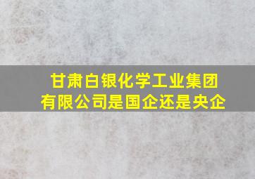 甘肃白银化学工业集团有限公司是国企还是央企