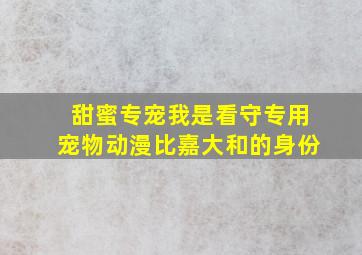 甜蜜专宠我是看守专用宠物动漫比嘉大和的身份