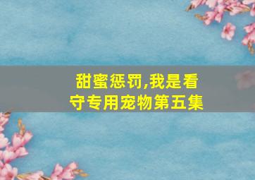 甜蜜惩罚,我是看守专用宠物第五集