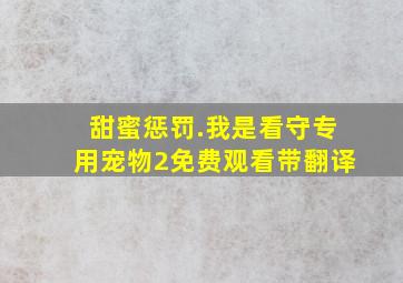 甜蜜惩罚.我是看守专用宠物2免费观看带翻译