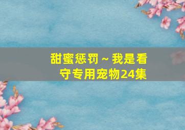 甜蜜惩罚～我是看守专用宠物24集