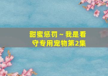 甜蜜惩罚～我是看守专用宠物第2集