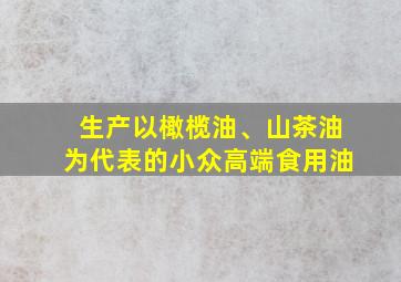 生产以橄榄油、山茶油为代表的小众高端食用油