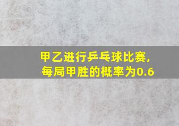 甲乙进行乒乓球比赛,每局甲胜的概率为0.6