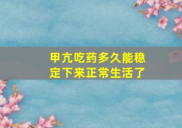 甲亢吃药多久能稳定下来正常生活了