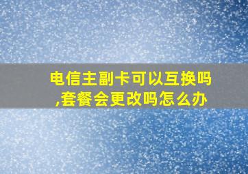 电信主副卡可以互换吗,套餐会更改吗怎么办