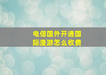 电信国外开通国际漫游怎么收费