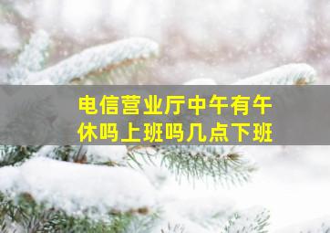 电信营业厅中午有午休吗上班吗几点下班