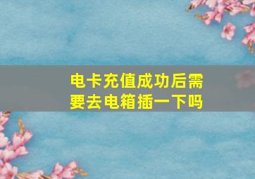 电卡充值成功后需要去电箱插一下吗