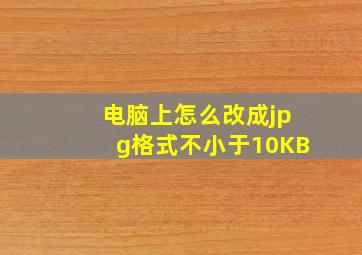 电脑上怎么改成jpg格式不小于10KB