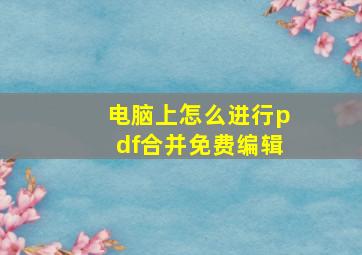 电脑上怎么进行pdf合并免费编辑