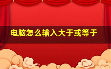 电脑怎么输入大于或等于