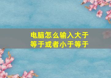 电脑怎么输入大于等于或者小于等于