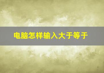 电脑怎样输入大于等于