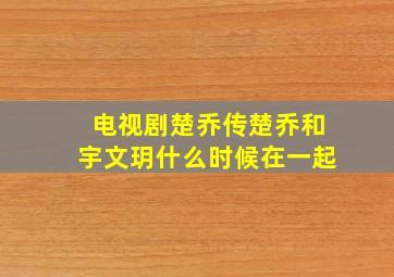 电视剧楚乔传楚乔和宇文玥什么时候在一起