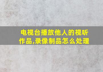 电视台播放他人的视听作品,录像制品怎么处理