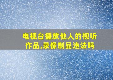 电视台播放他人的视听作品,录像制品违法吗