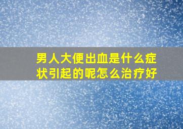 男人大便出血是什么症状引起的呢怎么治疗好