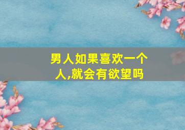 男人如果喜欢一个人,就会有欲望吗