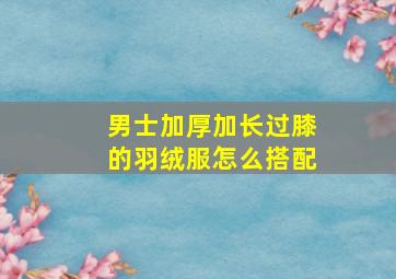 男士加厚加长过膝的羽绒服怎么搭配