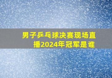 男子乒乓球决赛现场直播2024年冠军是谁