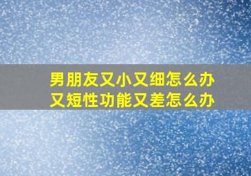 男朋友又小又细怎么办又短性功能又差怎么办