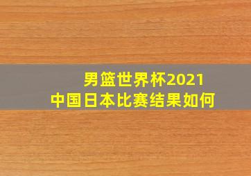 男篮世界杯2021中国日本比赛结果如何