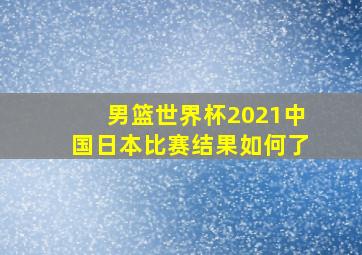 男篮世界杯2021中国日本比赛结果如何了