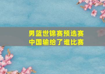 男篮世锦赛预选赛中国输给了谁比赛