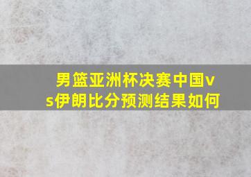 男篮亚洲杯决赛中国vs伊朗比分预测结果如何