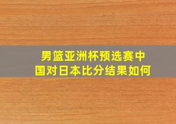 男篮亚洲杯预选赛中国对日本比分结果如何