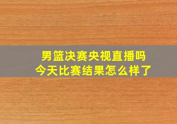 男篮决赛央视直播吗今天比赛结果怎么样了