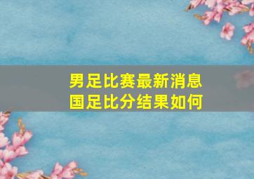 男足比赛最新消息国足比分结果如何