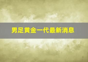 男足黄金一代最新消息