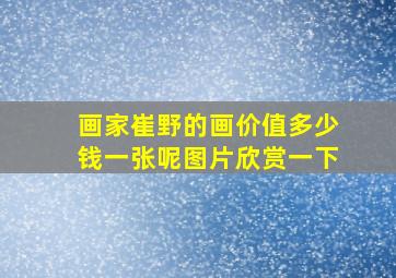 画家崔野的画价值多少钱一张呢图片欣赏一下