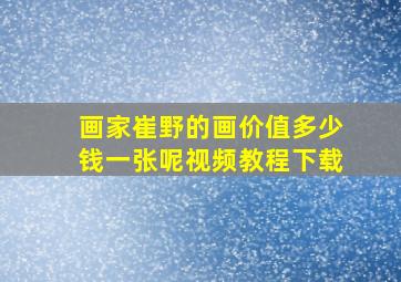 画家崔野的画价值多少钱一张呢视频教程下载