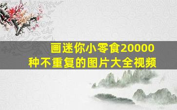 画迷你小零食20000种不重复的图片大全视频