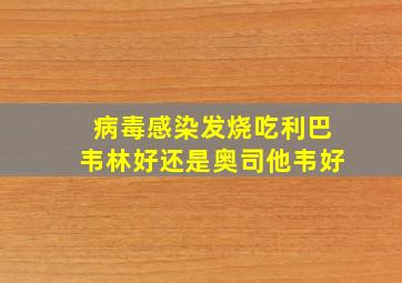 病毒感染发烧吃利巴韦林好还是奥司他韦好