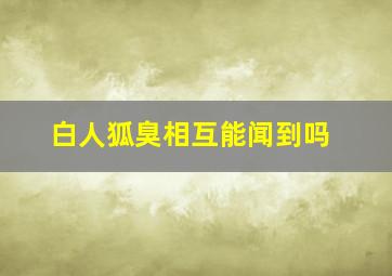 白人狐臭相互能闻到吗