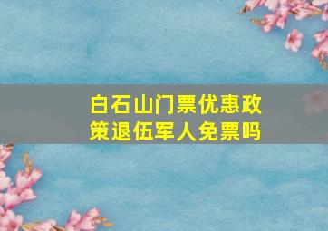 白石山门票优惠政策退伍军人免票吗