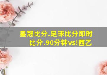 皇冠比分.足球比分即时比分.90分钟vs!西乙