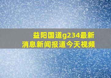 益阳国道g234最新消息新闻报道今天视频