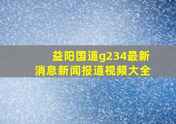 益阳国道g234最新消息新闻报道视频大全