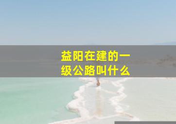 益阳在建的一级公路叫什么