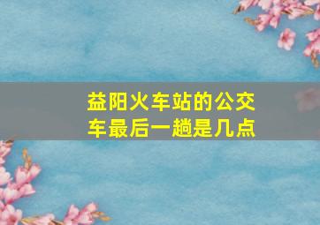 益阳火车站的公交车最后一趟是几点