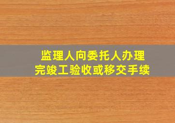 监理人向委托人办理完竣工验收或移交手续